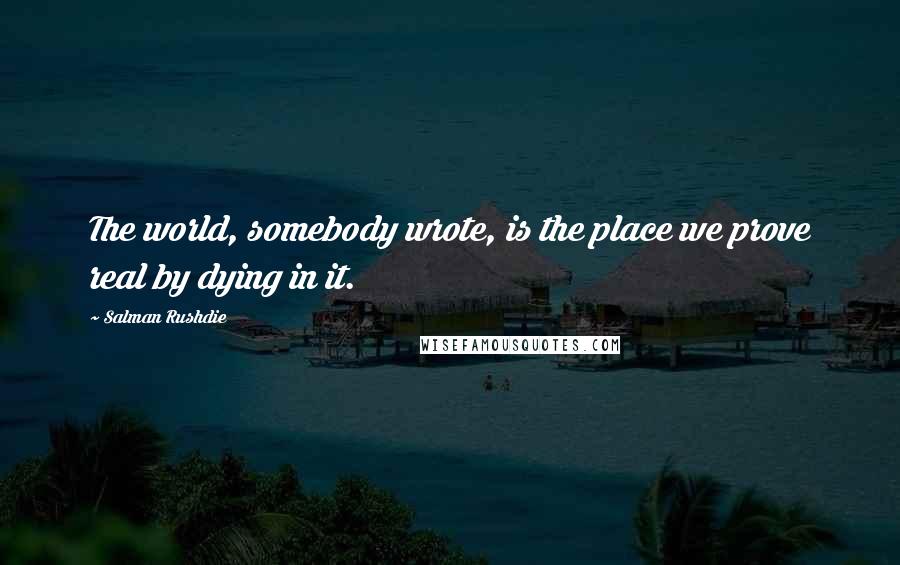 Salman Rushdie Quotes: The world, somebody wrote, is the place we prove real by dying in it.