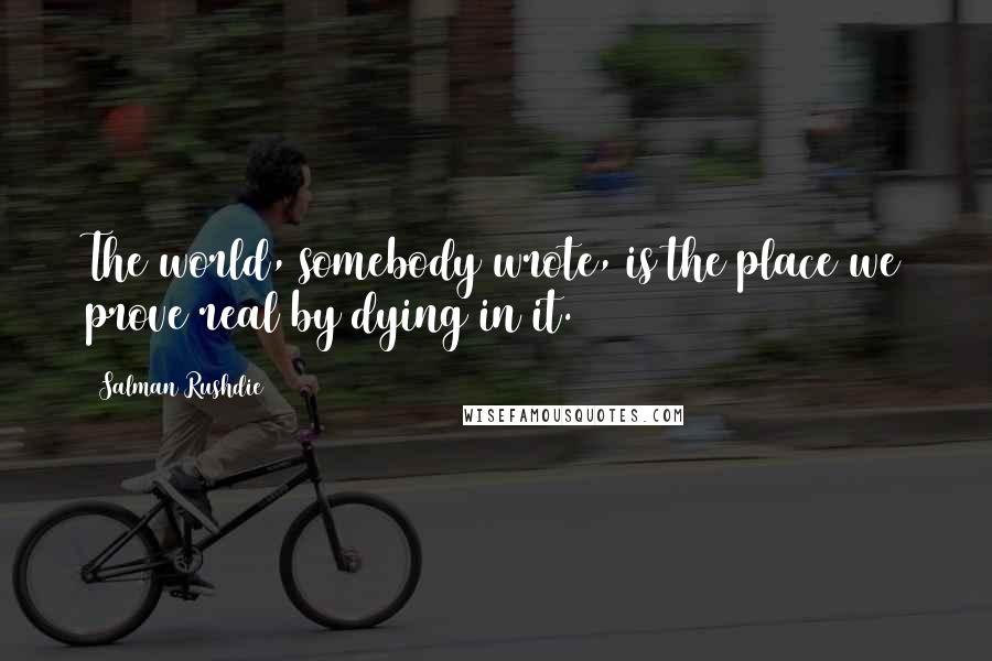 Salman Rushdie Quotes: The world, somebody wrote, is the place we prove real by dying in it.