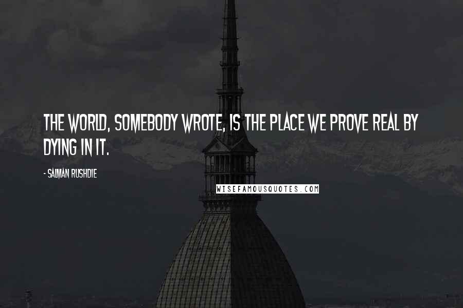 Salman Rushdie Quotes: The world, somebody wrote, is the place we prove real by dying in it.