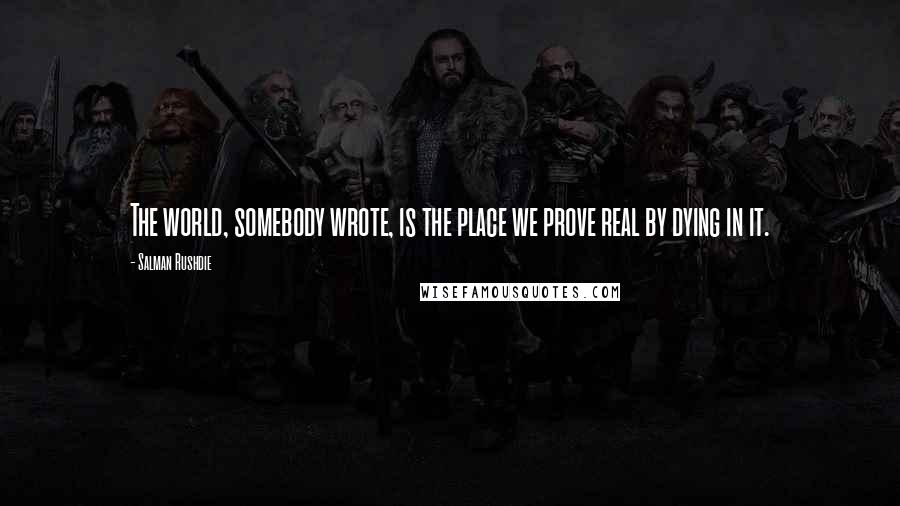 Salman Rushdie Quotes: The world, somebody wrote, is the place we prove real by dying in it.