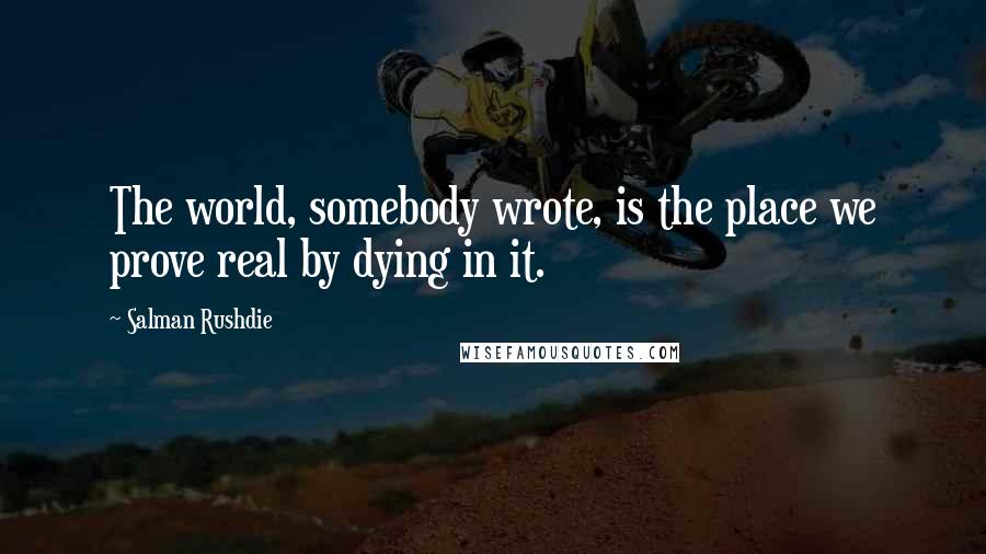 Salman Rushdie Quotes: The world, somebody wrote, is the place we prove real by dying in it.