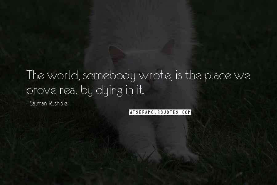 Salman Rushdie Quotes: The world, somebody wrote, is the place we prove real by dying in it.