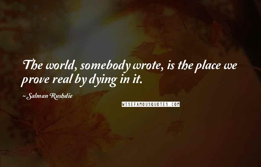 Salman Rushdie Quotes: The world, somebody wrote, is the place we prove real by dying in it.