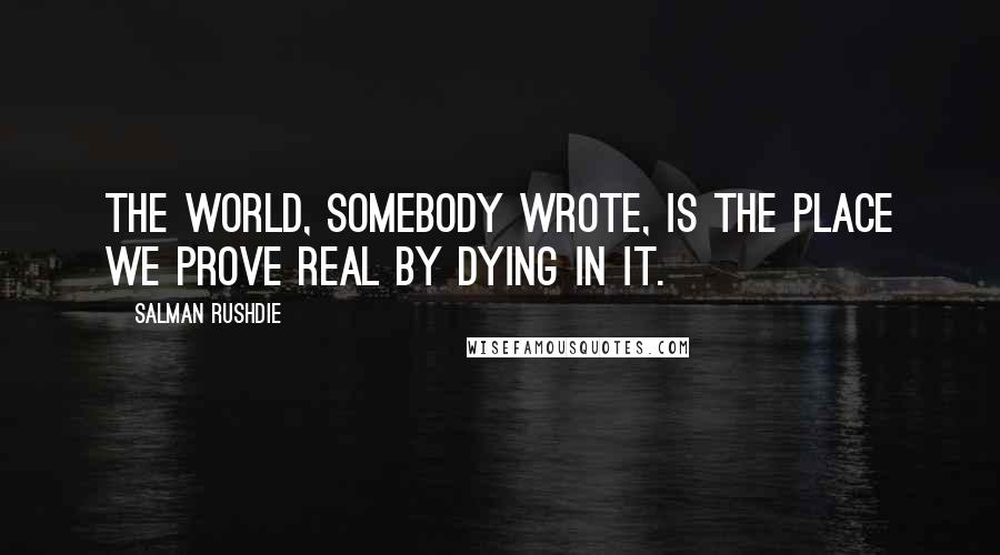 Salman Rushdie Quotes: The world, somebody wrote, is the place we prove real by dying in it.