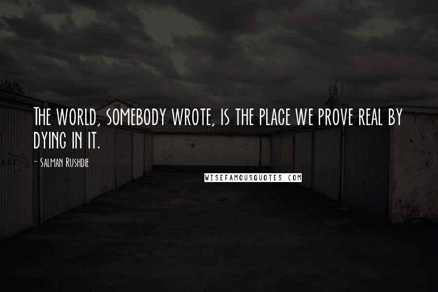 Salman Rushdie Quotes: The world, somebody wrote, is the place we prove real by dying in it.