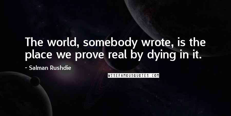 Salman Rushdie Quotes: The world, somebody wrote, is the place we prove real by dying in it.