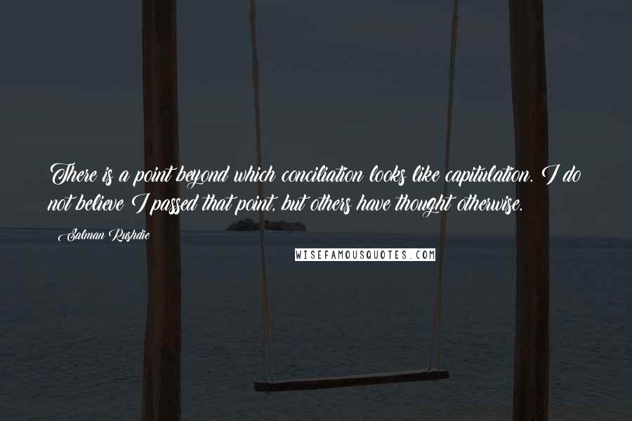 Salman Rushdie Quotes: There is a point beyond which conciliation looks like capitulation. I do not believe I passed that point, but others have thought otherwise.