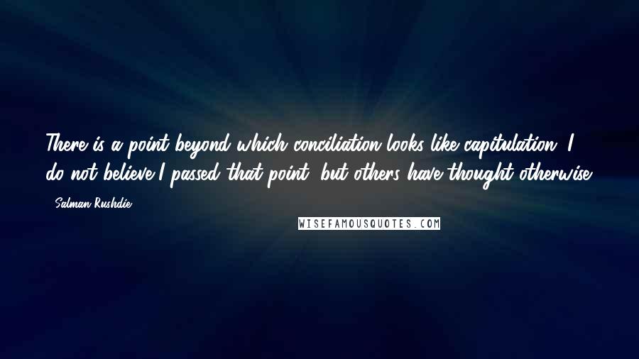 Salman Rushdie Quotes: There is a point beyond which conciliation looks like capitulation. I do not believe I passed that point, but others have thought otherwise.