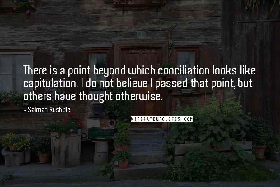 Salman Rushdie Quotes: There is a point beyond which conciliation looks like capitulation. I do not believe I passed that point, but others have thought otherwise.