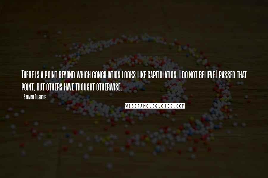 Salman Rushdie Quotes: There is a point beyond which conciliation looks like capitulation. I do not believe I passed that point, but others have thought otherwise.