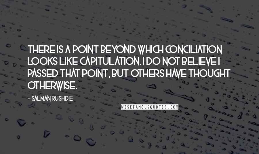 Salman Rushdie Quotes: There is a point beyond which conciliation looks like capitulation. I do not believe I passed that point, but others have thought otherwise.