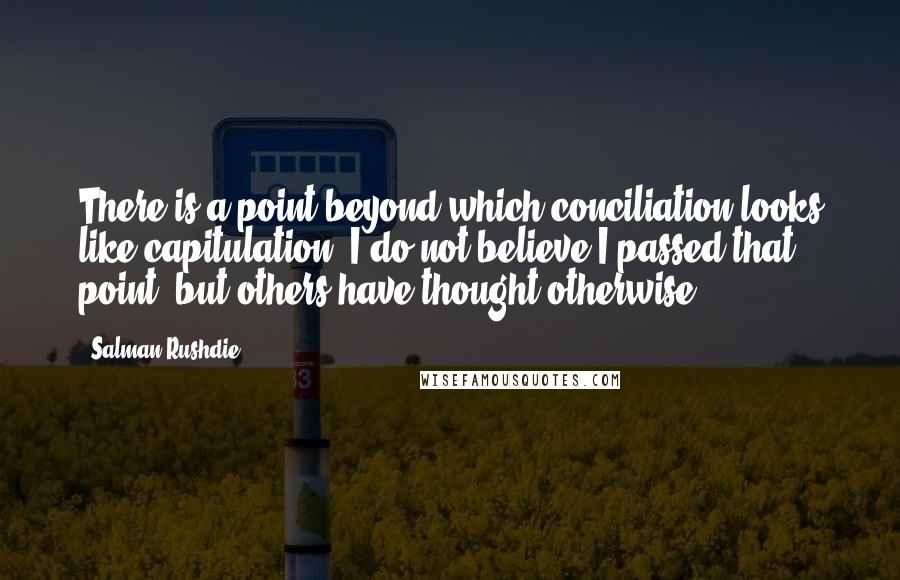 Salman Rushdie Quotes: There is a point beyond which conciliation looks like capitulation. I do not believe I passed that point, but others have thought otherwise.