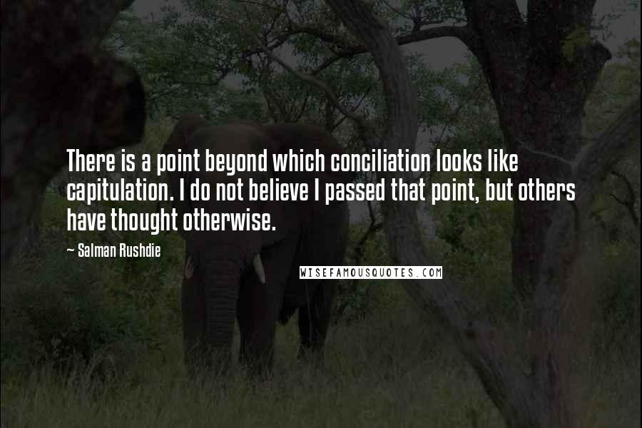 Salman Rushdie Quotes: There is a point beyond which conciliation looks like capitulation. I do not believe I passed that point, but others have thought otherwise.