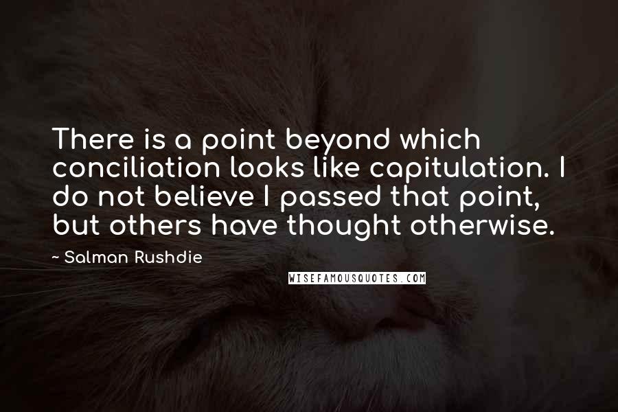Salman Rushdie Quotes: There is a point beyond which conciliation looks like capitulation. I do not believe I passed that point, but others have thought otherwise.