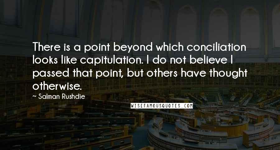 Salman Rushdie Quotes: There is a point beyond which conciliation looks like capitulation. I do not believe I passed that point, but others have thought otherwise.