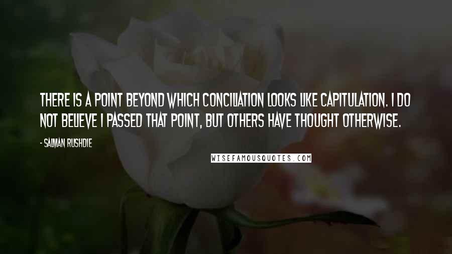 Salman Rushdie Quotes: There is a point beyond which conciliation looks like capitulation. I do not believe I passed that point, but others have thought otherwise.