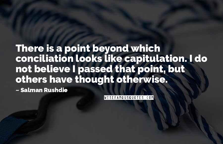 Salman Rushdie Quotes: There is a point beyond which conciliation looks like capitulation. I do not believe I passed that point, but others have thought otherwise.