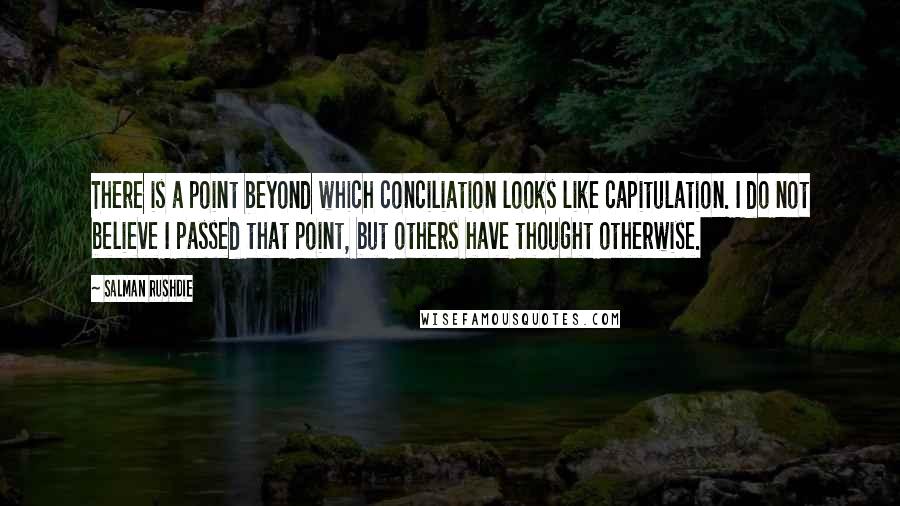 Salman Rushdie Quotes: There is a point beyond which conciliation looks like capitulation. I do not believe I passed that point, but others have thought otherwise.