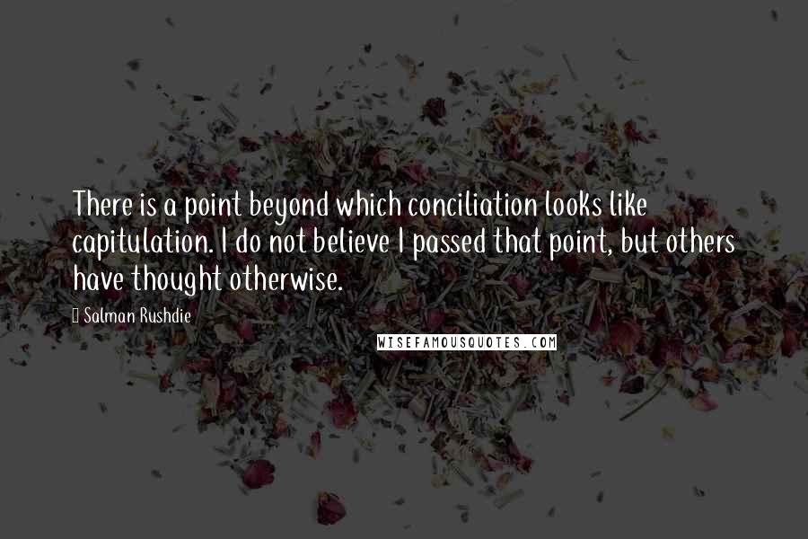 Salman Rushdie Quotes: There is a point beyond which conciliation looks like capitulation. I do not believe I passed that point, but others have thought otherwise.