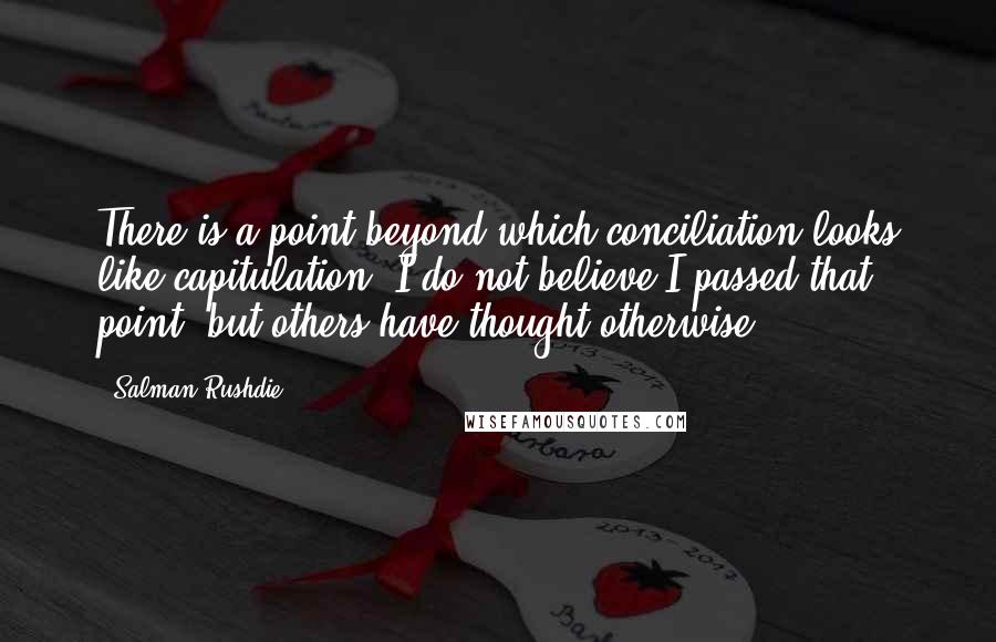 Salman Rushdie Quotes: There is a point beyond which conciliation looks like capitulation. I do not believe I passed that point, but others have thought otherwise.