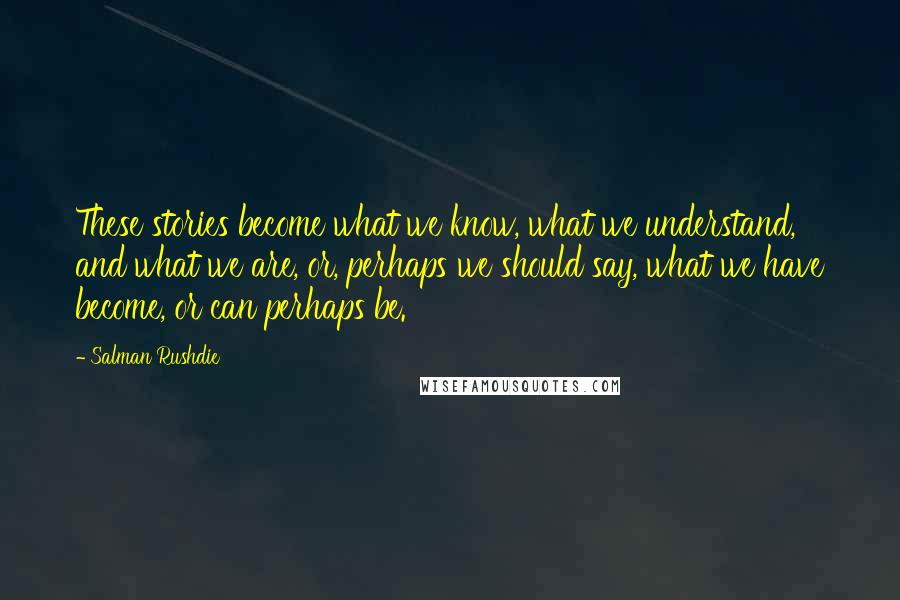 Salman Rushdie Quotes: These stories become what we know, what we understand, and what we are, or, perhaps we should say, what we have become, or can perhaps be.