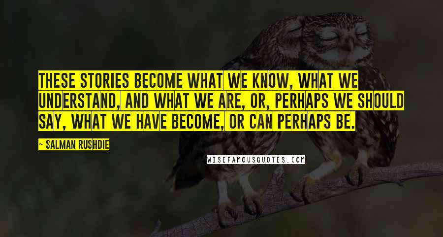 Salman Rushdie Quotes: These stories become what we know, what we understand, and what we are, or, perhaps we should say, what we have become, or can perhaps be.