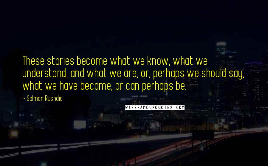 Salman Rushdie Quotes: These stories become what we know, what we understand, and what we are, or, perhaps we should say, what we have become, or can perhaps be.