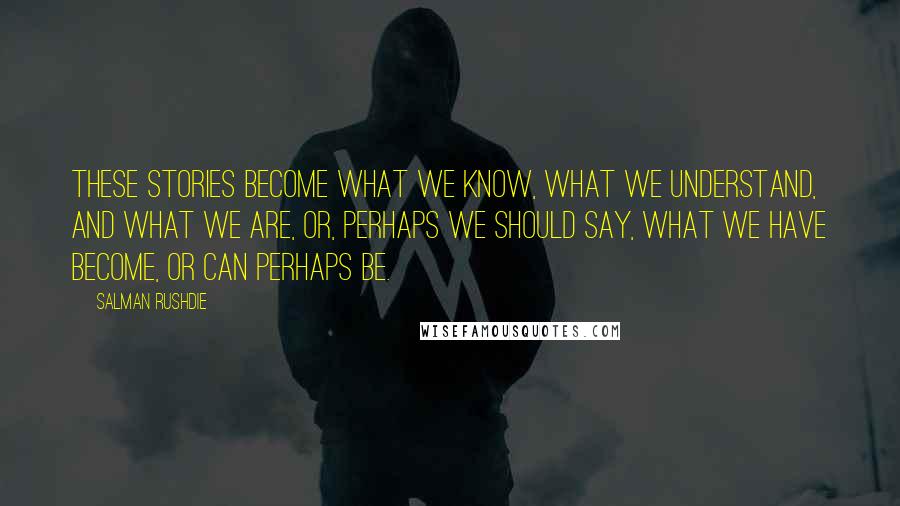 Salman Rushdie Quotes: These stories become what we know, what we understand, and what we are, or, perhaps we should say, what we have become, or can perhaps be.