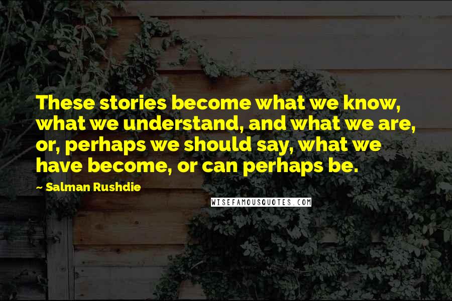 Salman Rushdie Quotes: These stories become what we know, what we understand, and what we are, or, perhaps we should say, what we have become, or can perhaps be.