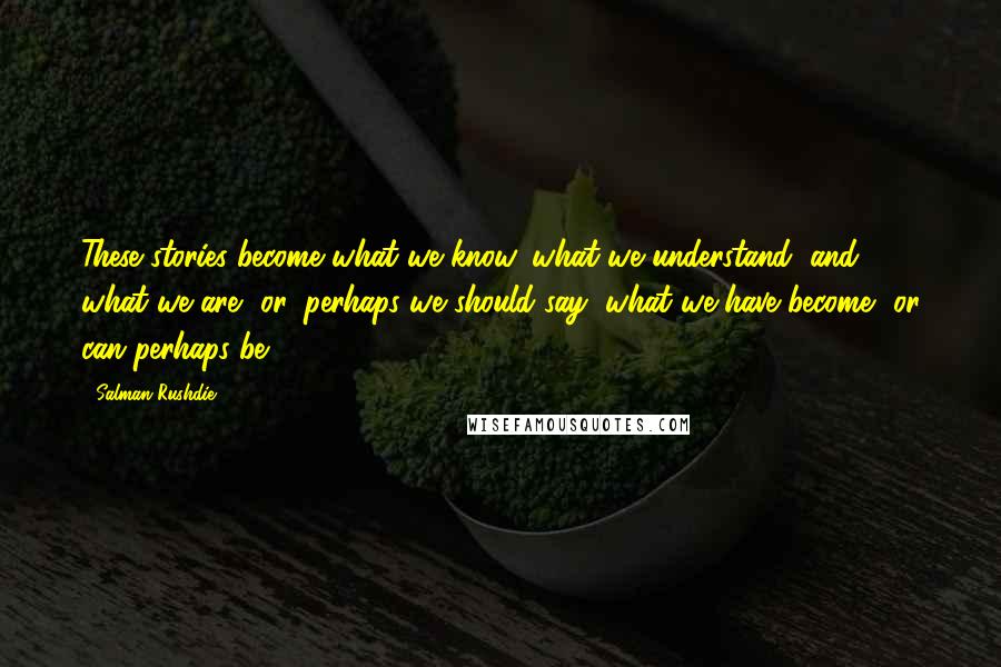 Salman Rushdie Quotes: These stories become what we know, what we understand, and what we are, or, perhaps we should say, what we have become, or can perhaps be.