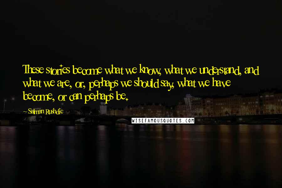 Salman Rushdie Quotes: These stories become what we know, what we understand, and what we are, or, perhaps we should say, what we have become, or can perhaps be.