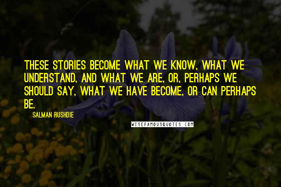 Salman Rushdie Quotes: These stories become what we know, what we understand, and what we are, or, perhaps we should say, what we have become, or can perhaps be.