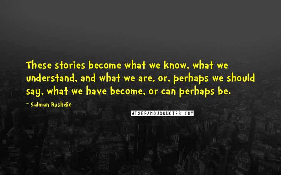 Salman Rushdie Quotes: These stories become what we know, what we understand, and what we are, or, perhaps we should say, what we have become, or can perhaps be.