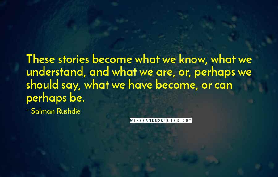 Salman Rushdie Quotes: These stories become what we know, what we understand, and what we are, or, perhaps we should say, what we have become, or can perhaps be.