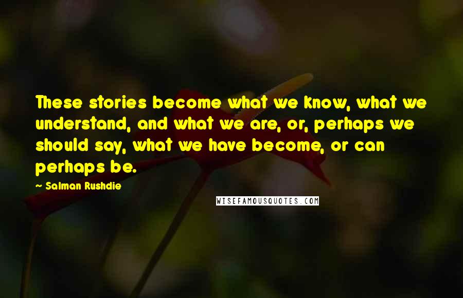 Salman Rushdie Quotes: These stories become what we know, what we understand, and what we are, or, perhaps we should say, what we have become, or can perhaps be.