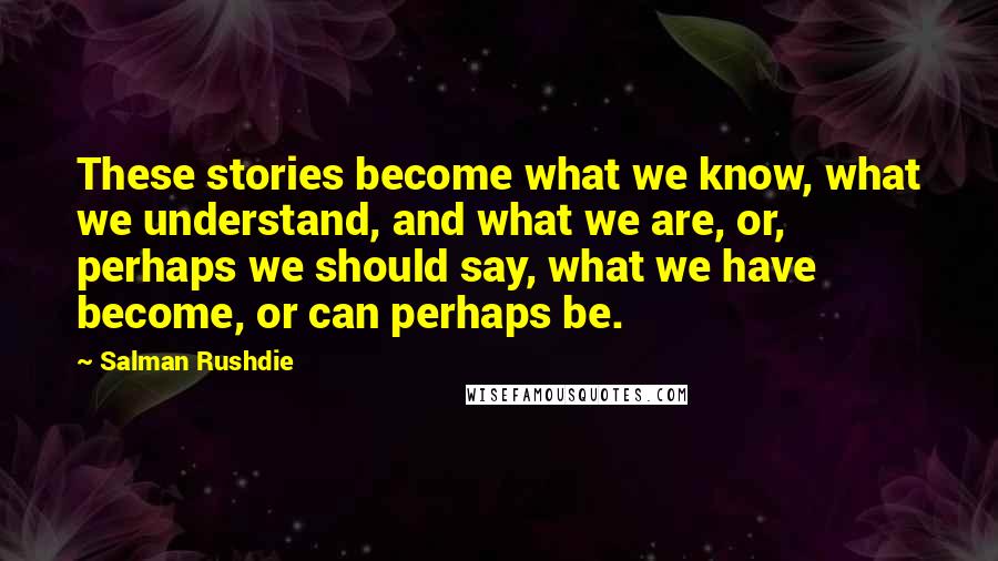 Salman Rushdie Quotes: These stories become what we know, what we understand, and what we are, or, perhaps we should say, what we have become, or can perhaps be.