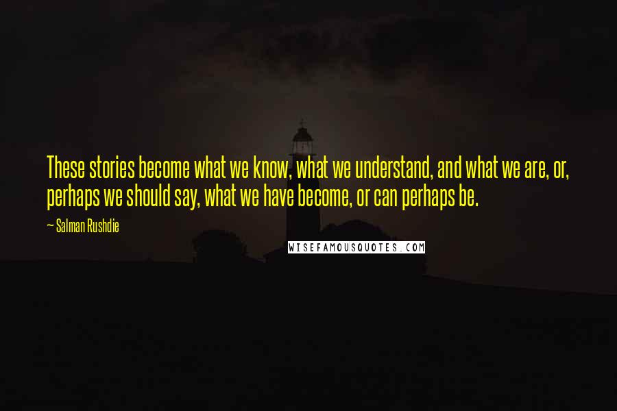 Salman Rushdie Quotes: These stories become what we know, what we understand, and what we are, or, perhaps we should say, what we have become, or can perhaps be.