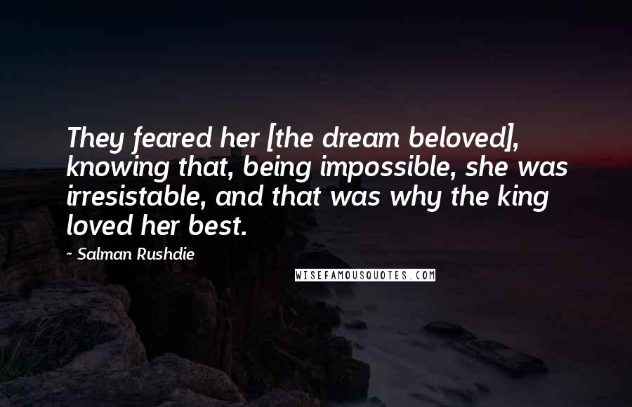 Salman Rushdie Quotes: They feared her [the dream beloved], knowing that, being impossible, she was irresistable, and that was why the king loved her best.