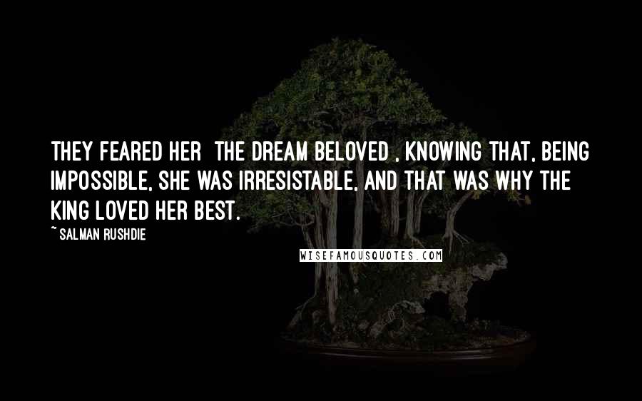 Salman Rushdie Quotes: They feared her [the dream beloved], knowing that, being impossible, she was irresistable, and that was why the king loved her best.