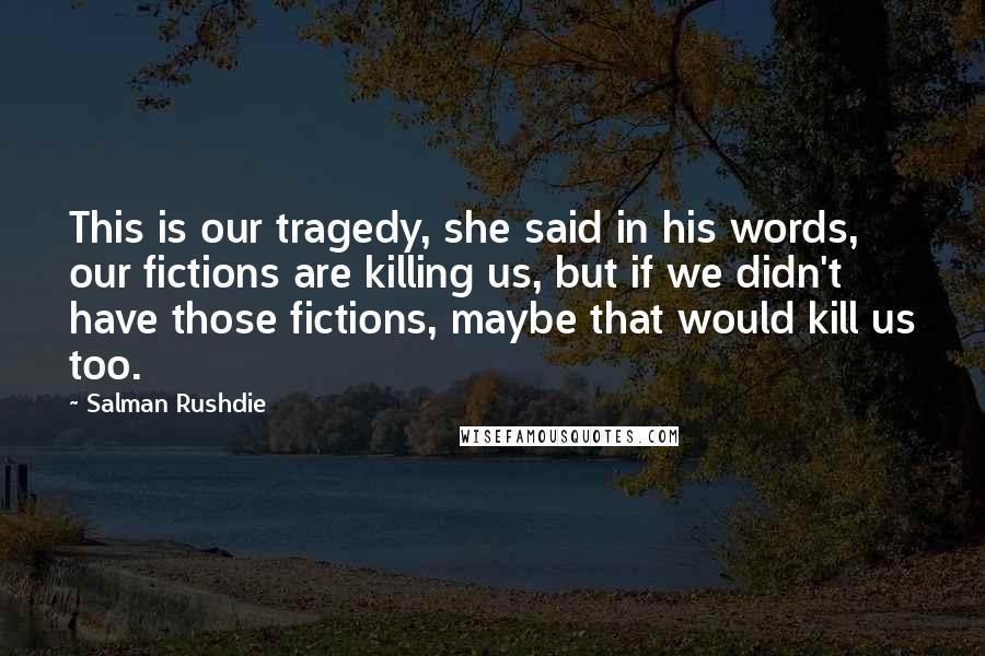 Salman Rushdie Quotes: This is our tragedy, she said in his words, our fictions are killing us, but if we didn't have those fictions, maybe that would kill us too.