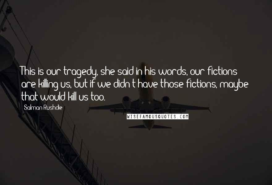 Salman Rushdie Quotes: This is our tragedy, she said in his words, our fictions are killing us, but if we didn't have those fictions, maybe that would kill us too.