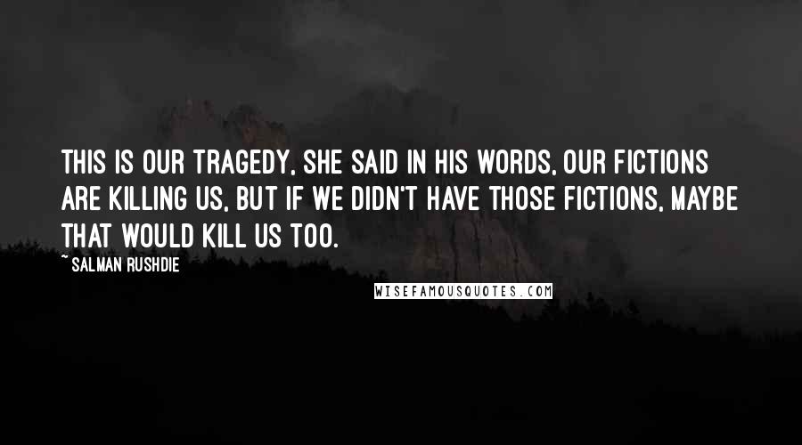 Salman Rushdie Quotes: This is our tragedy, she said in his words, our fictions are killing us, but if we didn't have those fictions, maybe that would kill us too.