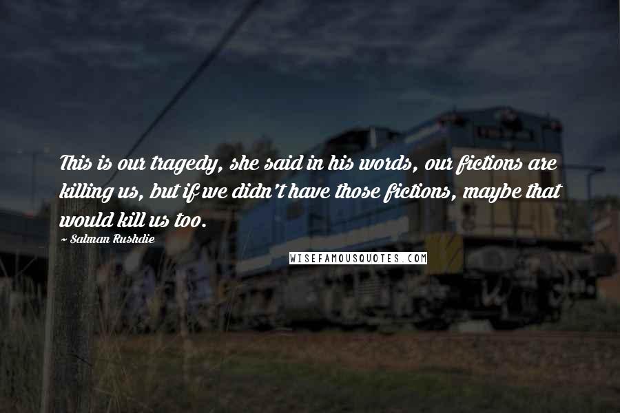 Salman Rushdie Quotes: This is our tragedy, she said in his words, our fictions are killing us, but if we didn't have those fictions, maybe that would kill us too.