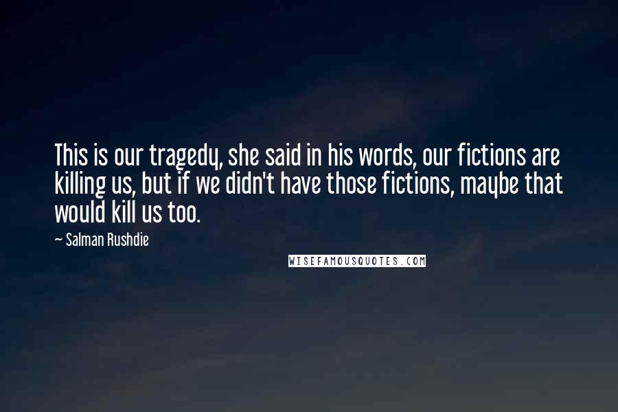 Salman Rushdie Quotes: This is our tragedy, she said in his words, our fictions are killing us, but if we didn't have those fictions, maybe that would kill us too.