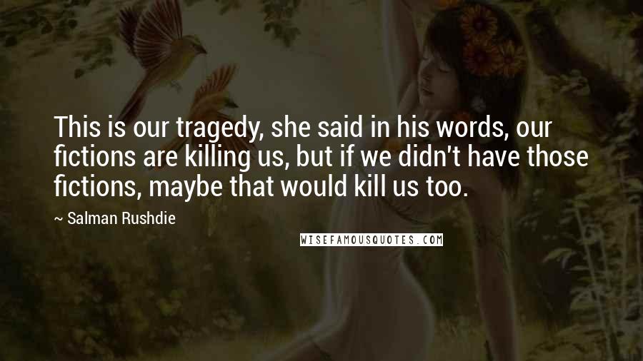 Salman Rushdie Quotes: This is our tragedy, she said in his words, our fictions are killing us, but if we didn't have those fictions, maybe that would kill us too.