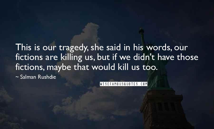 Salman Rushdie Quotes: This is our tragedy, she said in his words, our fictions are killing us, but if we didn't have those fictions, maybe that would kill us too.