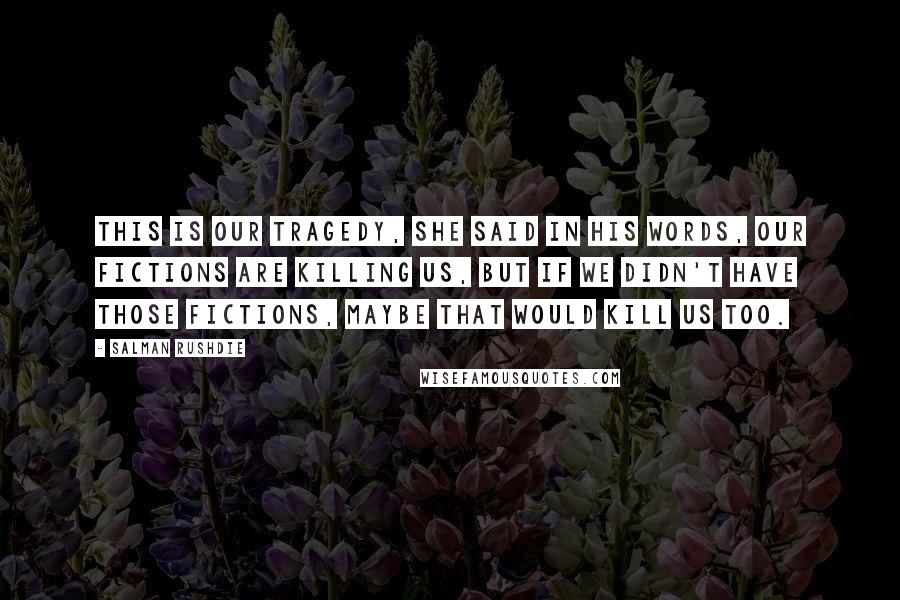 Salman Rushdie Quotes: This is our tragedy, she said in his words, our fictions are killing us, but if we didn't have those fictions, maybe that would kill us too.