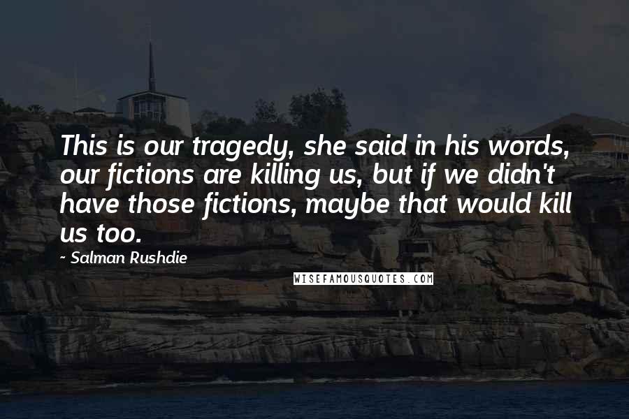 Salman Rushdie Quotes: This is our tragedy, she said in his words, our fictions are killing us, but if we didn't have those fictions, maybe that would kill us too.