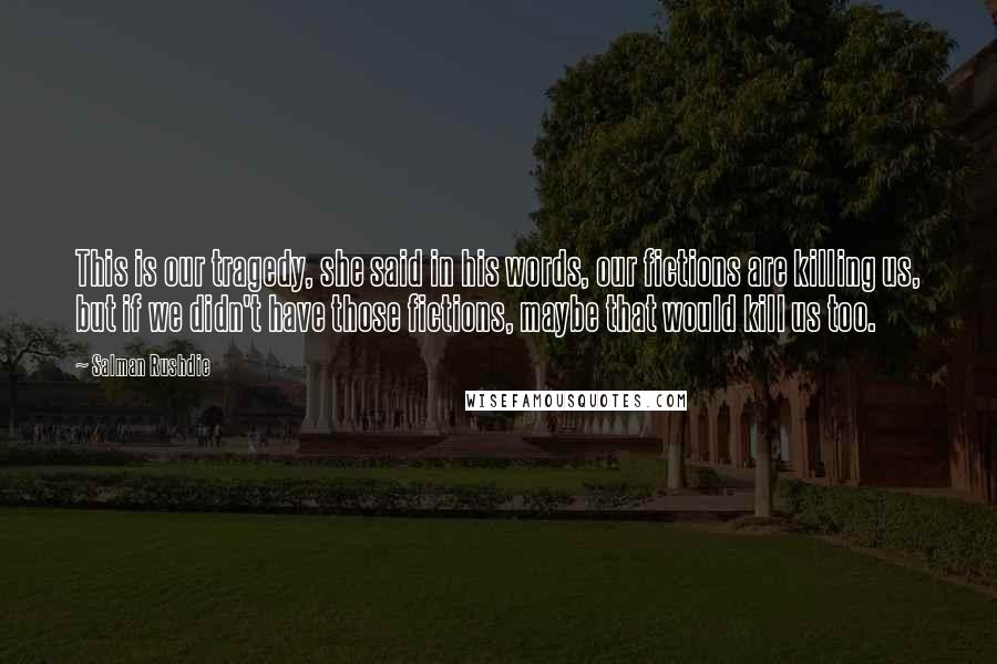 Salman Rushdie Quotes: This is our tragedy, she said in his words, our fictions are killing us, but if we didn't have those fictions, maybe that would kill us too.