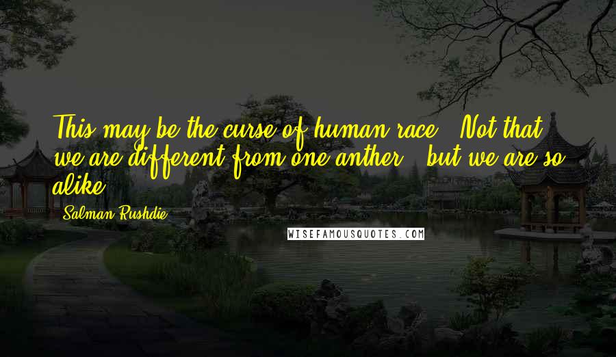 Salman Rushdie Quotes: This may be the curse of human race . Not that we are different from one anther , but we are so alike .